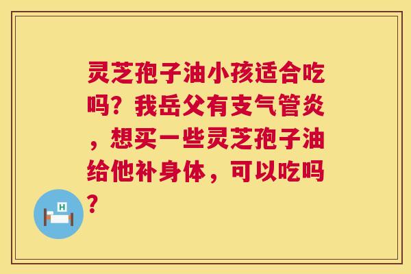 灵芝孢子油小孩适合吃吗？我岳父有支气管炎，想买一些灵芝孢子油给他补身体，可以吃吗？  第1张