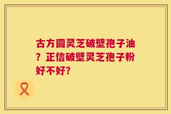 古方圆灵芝破壁孢子油？正信破壁灵芝孢子粉好不好？  第1张
