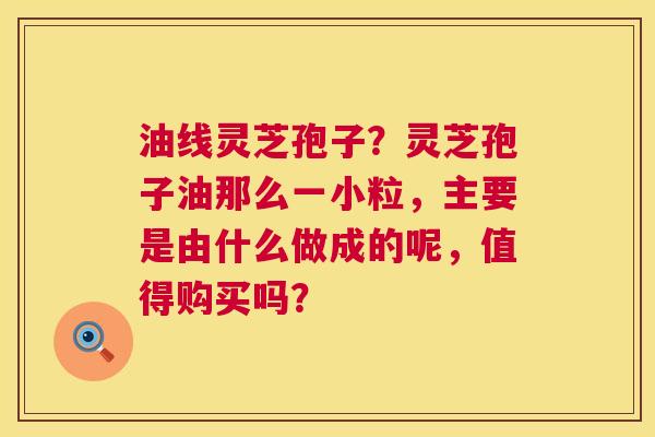 油线灵芝孢子?灵芝孢子油那么一小粒,主要是由什么做成的呢,值得购买吗? 第1张 油线灵芝孢子?灵芝孢子油那么一小粒,主要是由什么做成的呢,值得购买吗? 第1张