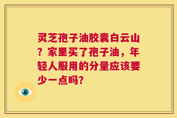 灵芝孢子油胶囊白云山?家里买了孢子油,年轻人服用的分量应该要少一点吗? 第1张 灵芝孢子油胶囊白云山?家里买了孢子油,年轻人服用的分量应该要少一点吗? 第1张