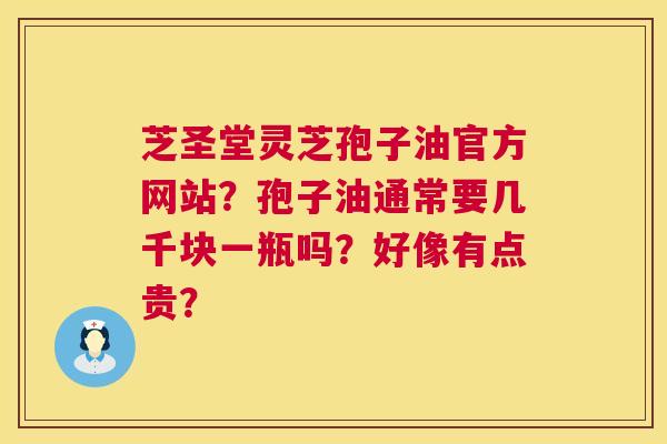 芝圣堂灵芝孢子油官方网站？孢子油通常要几千块一瓶吗？好像有点贵？  第1张