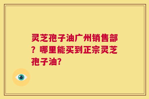 灵芝孢子油广州销售部?哪里能买到正宗灵芝孢子油? 第1张 灵芝孢子油广州销售部?哪里能买到正宗灵芝孢子油? 第1张