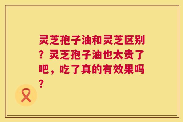 灵芝孢子油和灵芝区别?灵芝孢子油也太贵了吧,吃了真的有效果吗? 第1张 灵芝孢子油和灵芝区别?灵芝孢子油也太贵了吧,吃了真的有效果吗? 第1张