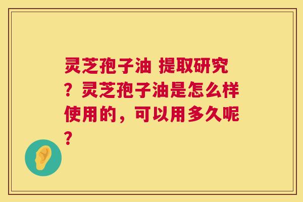 灵芝孢子油 提取研究？灵芝孢子油是怎么样使用的，可以用多久呢？  第1张