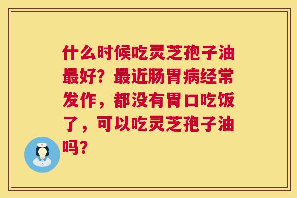 什么时候吃灵芝孢子油最好？最近肠胃病经常发作，都没有胃口吃饭了，可以吃灵芝孢子油吗？  第1张