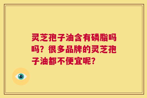 灵芝孢子油含有磷脂吗吗?很多品牌的灵芝孢子油都不便宜呢? 第1张 灵芝孢子油含有磷脂吗吗?很多品牌的灵芝孢子油都不便宜呢? 第1张