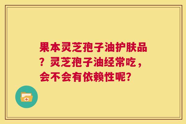 果本灵芝孢子油护肤品?灵芝孢子油经常吃,会不会有依赖性呢? 第1张 果本灵芝孢子油护肤品?灵芝孢子油经常吃,会不会有依赖性呢? 第1张