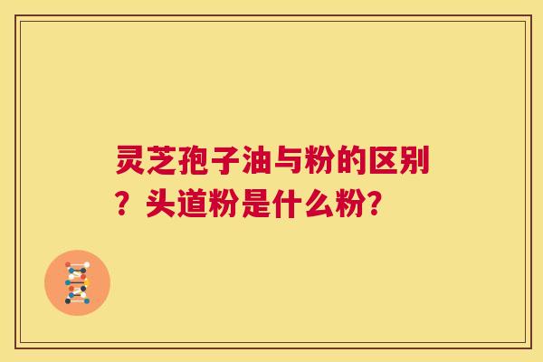 灵芝孢子油与粉的区别?头道粉是什么粉? 第1张 灵芝孢子油与粉的区别?头道粉是什么粉? 第1张
