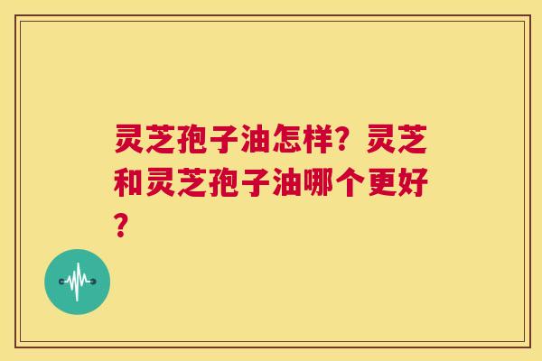 灵芝孢子油怎样？灵芝和灵芝孢子油哪个更好？  第1张