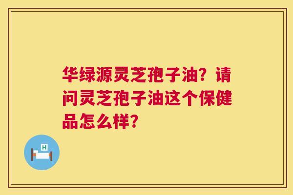 华绿源灵芝孢子油?请问灵芝孢子油这个保健品怎么样? 第1张 华绿源灵芝孢子油?请问灵芝孢子油这个保健品怎么样? 第1张