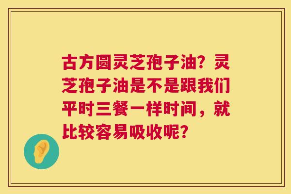 古方圆灵芝孢子油？灵芝孢子油是不是跟我们平时三餐一样时间，就比较容易吸收呢？  第1张