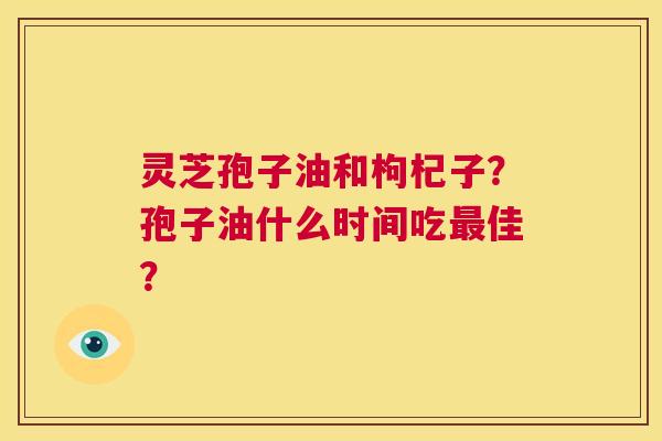 灵芝孢子油和枸杞子?孢子油什么时间吃最佳? 第1张 灵芝孢子油和枸杞子?孢子油什么时间吃最佳? 第1张