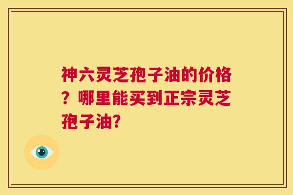 神六灵芝孢子油的价格?哪里能买到正宗灵芝孢子油? 第1张 神六灵芝孢子油的价格?哪里能买到正宗灵芝孢子油? 第1张