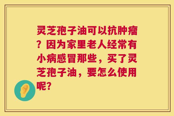 灵芝孢子油可以抗肿瘤?因为家里老人经常有小病感冒那些,买了灵芝孢子油,要怎么使用呢? 第1张 灵芝孢子油可以抗肿瘤?因为家里老人经常有小病感冒那些,买了灵芝孢子油,要怎么使用呢? 第1张