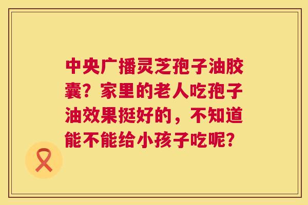 中央广播灵芝孢子油胶囊?家里的老人吃孢子油效果挺好的,不知道能不能给小孩子吃呢? 第1张 中央广播灵芝孢子油胶囊?家里的老人吃孢子油效果挺好的,不知道能不能给小孩子吃呢? 第1张