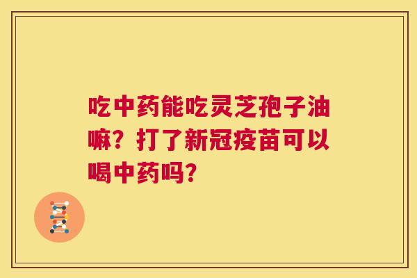 吃中药能吃灵芝孢子油嘛?打了新冠疫苗可以喝中药吗? 第1张 吃中药能吃灵芝孢子油嘛?打了新冠疫苗可以喝中药吗? 第1张