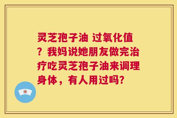 灵芝孢子油 过氧化值？我妈说她朋友做完治疗吃灵芝孢子油来调理身体，有人用过吗？  第1张