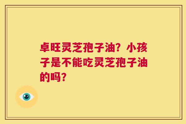 卓旺灵芝孢子油?小孩子是不能吃灵芝孢子油的吗? 第1张 卓旺灵芝孢子油?小孩子是不能吃灵芝孢子油的吗? 第1张