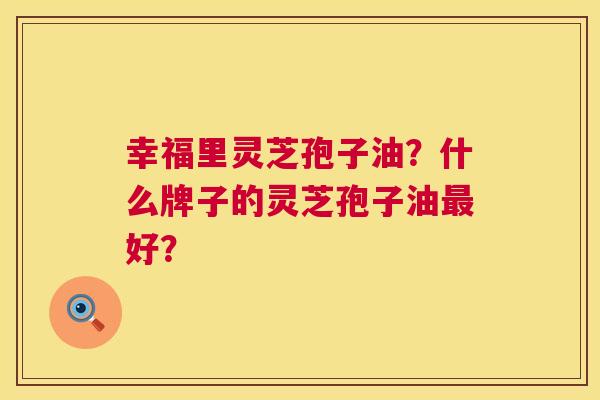 幸福里灵芝孢子油？什么牌子的灵芝孢子油最好？  第1张
