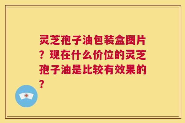 灵芝孢子油包装盒图片?现在什么价位的灵芝孢子油是比较有效果的? 第1张 灵芝孢子油包装盒图片?现在什么价位的灵芝孢子油是比较有效果的? 第1张