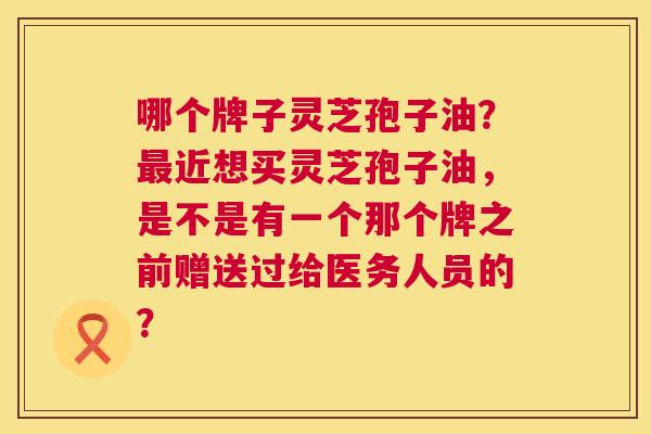 哪个牌子灵芝孢子油?最近想买灵芝孢子油,是不是有一个那个牌之前赠送过给医务人员的? 第1张 哪个牌子灵芝孢子油?最近想买灵芝孢子油,是不是有一个那个牌之前赠送过给医务人员的? 第1张