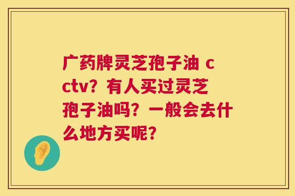 广药牌灵芝孢子油 cctv?有人买过灵芝孢子油吗?一般会去什么地方买呢? 第1张 广药牌灵芝孢子油 cctv?有人买过灵芝孢子油吗?一般会去什么地方买呢? 第1张