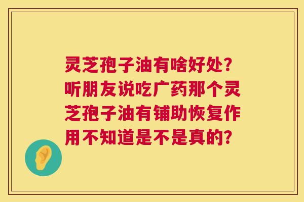 灵芝孢子油有啥好处？听朋友说吃广药那个灵芝孢子油有铺助恢复作用不知道是不是真的？  第1张