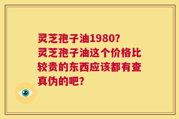 灵芝孢子油1980？灵芝孢子油这个价格比较贵的东西应该都有查真伪的吧？  第1张