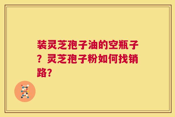 装灵芝孢子油的空瓶子？灵芝孢子粉如何找销路？  第1张