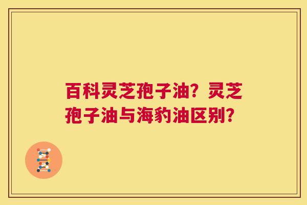 百科灵芝孢子油？灵芝孢子油与海豹油区别？  第1张