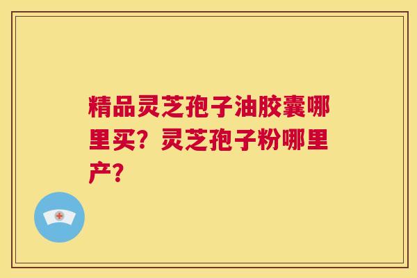 精品灵芝孢子油胶囊哪里买?灵芝孢子粉哪里产? 第1张 精品灵芝孢子油胶囊哪里买?灵芝孢子粉哪里产? 第1张