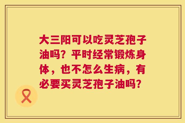 大三阳可以吃灵芝孢子油吗?平时经常锻炼身体,也不怎么生病,有必要买灵芝孢子油吗? 第1张 大三阳可以吃灵芝孢子油吗?平时经常锻炼身体,也不怎么生病,有必要买灵芝孢子油吗? 第1张