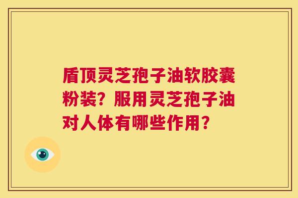 盾顶灵芝孢子油软胶囊粉装?服用灵芝孢子油对人体有哪些作用? 第1张 盾顶灵芝孢子油软胶囊粉装?服用灵芝孢子油对人体有哪些作用? 第1张