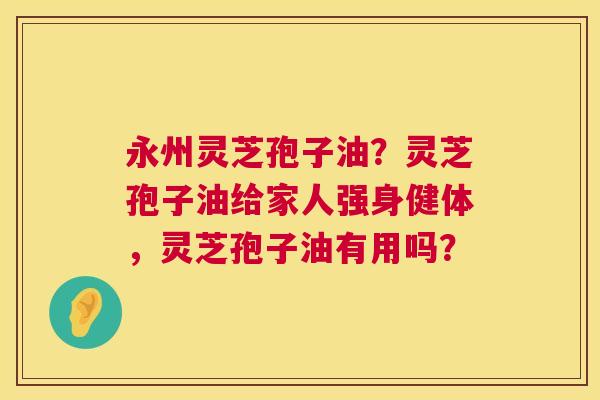 永州灵芝孢子油？灵芝孢子油给家人强身健体，灵芝孢子油有用吗？  第1张