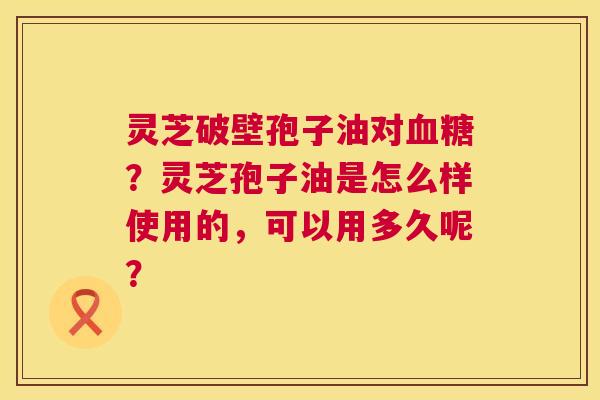 灵芝破壁孢子油对血糖?灵芝孢子油是怎么样使用的,可以用多久呢? 第1张 灵芝破壁孢子油对血糖?灵芝孢子油是怎么样使用的,可以用多久呢? 第1张