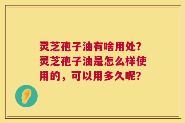 灵芝孢子油有啥用处?灵芝孢子油是怎么样使用的,可以用多久呢? 第1张 灵芝孢子油有啥用处?灵芝孢子油是怎么样使用的,可以用多久呢? 第1张