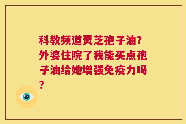 科教频道灵芝孢子油？外婆住院了我能买点孢子油给她增强免疫力吗？  第1张