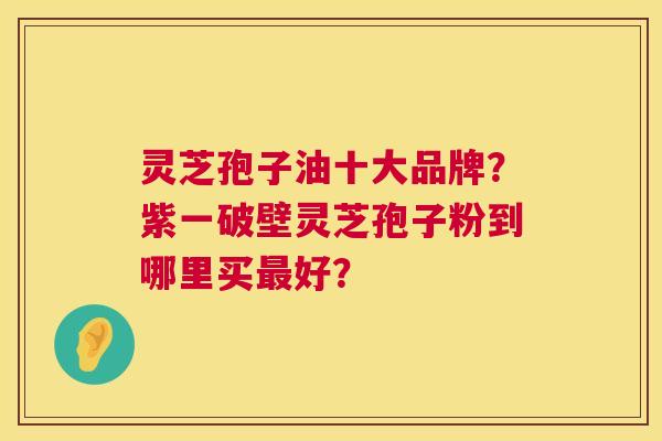 灵芝孢子油十大品牌?紫一破壁灵芝孢子粉到哪里买最好? 第1张 灵芝孢子油十大品牌?紫一破壁灵芝孢子粉到哪里买最好? 第1张