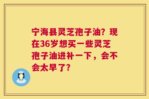 宁海县灵芝孢子油?现在36岁想买一些灵芝孢子油进补一下,会不会太早了? 第1张 宁海县灵芝孢子油?现在36岁想买一些灵芝孢子油进补一下,会不会太早了? 第1张