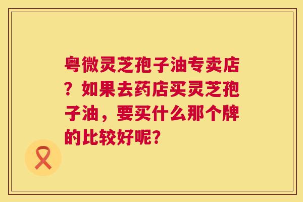 粤微灵芝孢子油专卖店？如果去药店买灵芝孢子油，要买什么那个牌的比较好呢？  第1张