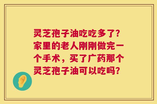 灵芝孢子油吃吃多了?家里的老人刚刚做完一个手术,买了广药那个灵芝孢子油可以吃吗? 第1张 灵芝孢子油吃吃多了?家里的老人刚刚做完一个手术,买了广药那个灵芝孢子油可以吃吗? 第1张