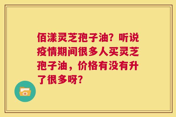 佰漾灵芝孢子油?听说疫情期间很多人买灵芝孢子油,价格有没有升了很多呀? 第1张 佰漾灵芝孢子油?听说疫情期间很多人买灵芝孢子油,价格有没有升了很多呀? 第1张