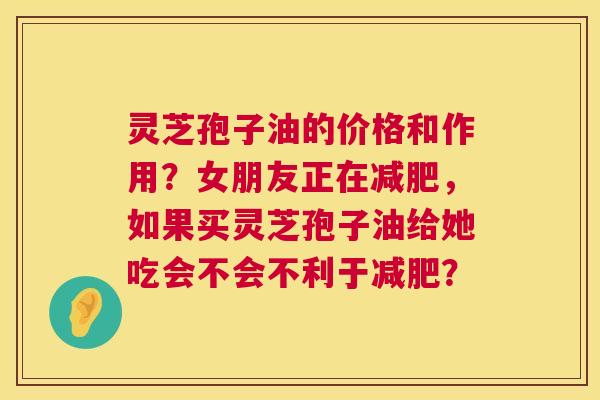 灵芝孢子油的价格和作用?女朋友正在减肥,如果买灵芝孢子油给她吃会不会不利于减肥? 第1张 灵芝孢子油的价格和作用?女朋友正在减肥,如果买灵芝孢子油给她吃会不会不利于减肥? 第1张