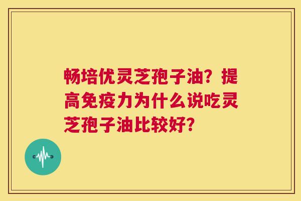 畅培优灵芝孢子油?提高免疫力为什么说吃灵芝孢子油比较好? 第1张 畅培优灵芝孢子油?提高免疫力为什么说吃灵芝孢子油比较好? 第1张