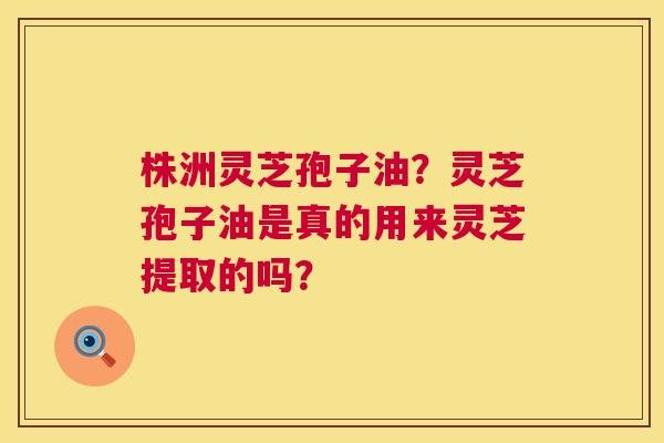 株洲灵芝孢子油？灵芝孢子油是真的用来灵芝提取的吗？  第1张