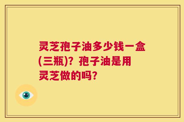 灵芝孢子油多少钱一盒(三瓶)?孢子油是用灵芝做的吗? 第1张 灵芝孢子油多少钱一盒(三瓶)?孢子油是用灵芝做的吗? 第1张