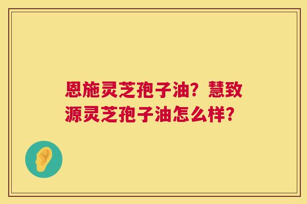 恩施灵芝孢子油？慧致源灵芝孢子油怎么样？  第1张