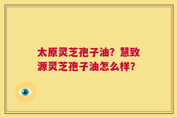 太原灵芝孢子油?慧致源灵芝孢子油怎么样? 第1张 太原灵芝孢子油?慧致源灵芝孢子油怎么样? 第1张
