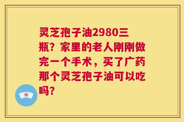 灵芝孢子油2980三瓶?家里的老人刚刚做完一个手术,买了广药那个灵芝孢子油可以吃吗? 第1张 灵芝孢子油2980三瓶?家里的老人刚刚做完一个手术,买了广药那个灵芝孢子油可以吃吗? 第1张