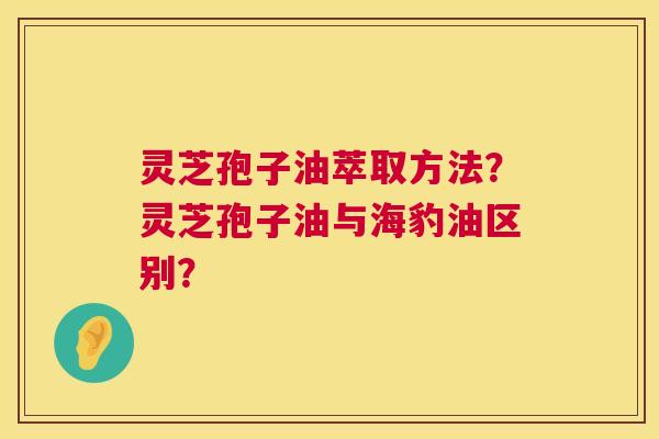 灵芝孢子油萃取方法？灵芝孢子油与海豹油区别？  第1张